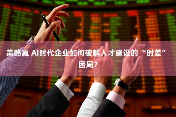 策略赢 AI时代企业如何破解人才建设的 “时差” 困局？