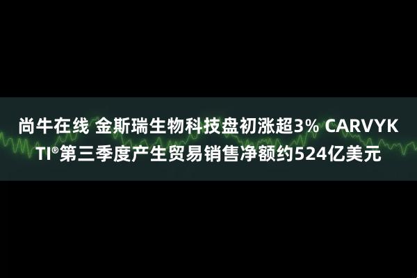 尚牛在线 金斯瑞生物科技盘初涨超3% CARVYKTI®第三季度产生贸易销售净额约524亿美元