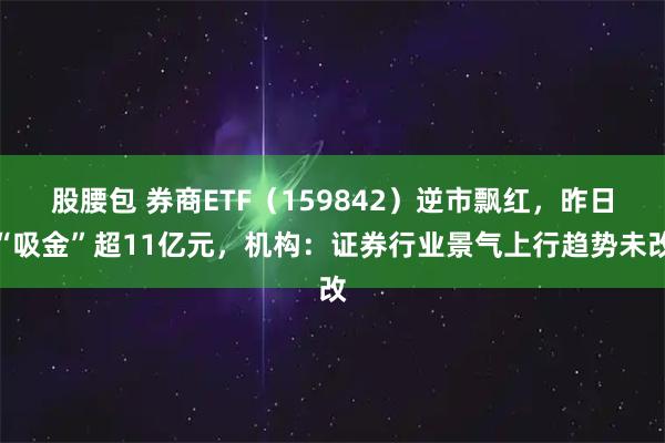 股腰包 券商ETF（159842）逆市飘红，昨日“吸金”超11亿元，机构：证券行业景气上行趋势未改
