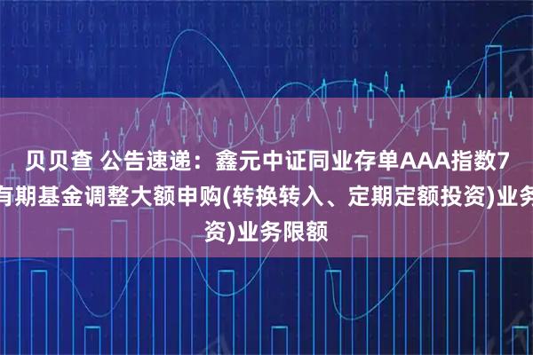 贝贝查 公告速递：鑫元中证同业存单AAA指数7天持有期基金调整大额申购(转换转入、定期定额投资)业务限额