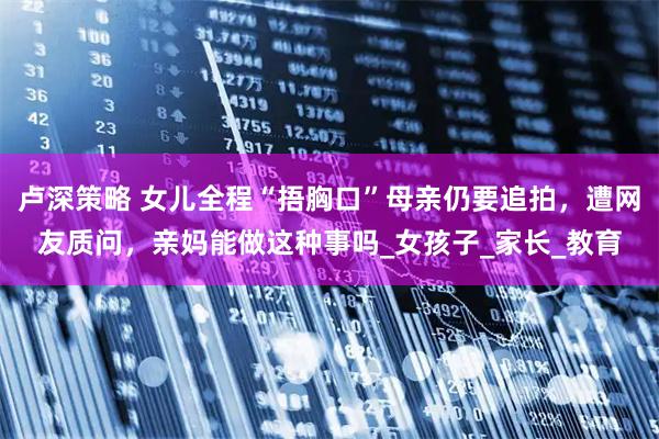 卢深策略 女儿全程“捂胸口”母亲仍要追拍，遭网友质问，亲妈能做这种事吗_女孩子_家长_教育