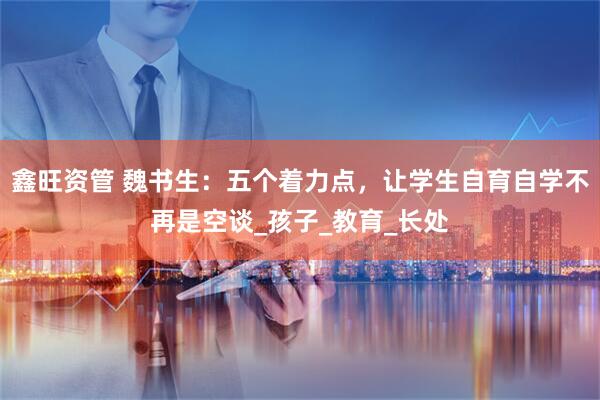 鑫旺资管 魏书生：五个着力点，让学生自育自学不再是空谈_孩子_教育_长处