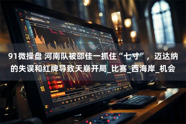 91微操盘 河南队被邵佳一抓住“七寸”，迈达纳的失误和红牌导致天崩开局_比赛_西海岸_机会