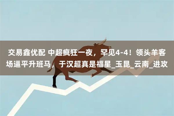 交易鑫优配 中超疯狂一夜，罕见4-4！领头羊客场逼平升班马，于汉超真是福星_玉昆_云南_进攻