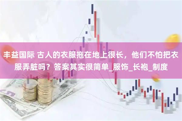 丰益国际 古人的衣服拖在地上很长，他们不怕把衣服弄脏吗？答案其实很简单_服饰_长袍_制度