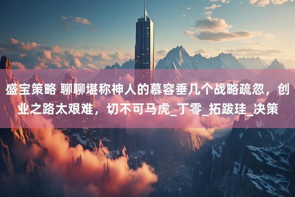 盛宝策略 聊聊堪称神人的慕容垂几个战略疏忽，创业之路太艰难，切不可马虎_丁零_拓跋珪_决策