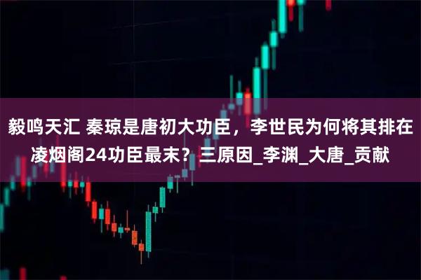 毅鸣天汇 秦琼是唐初大功臣，李世民为何将其排在凌烟阁24功臣最末？三原因_李渊_大唐_贡献