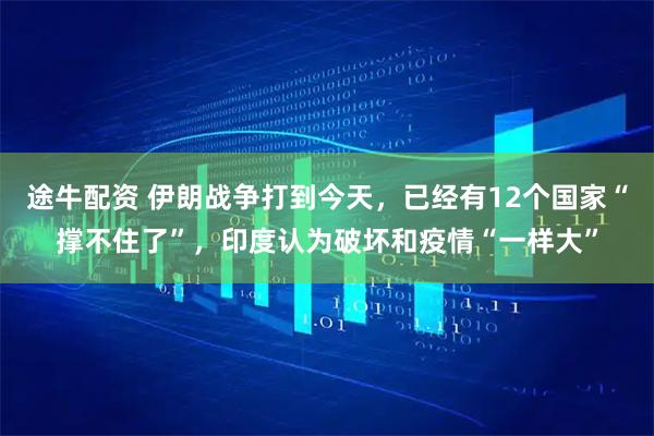 途牛配资 伊朗战争打到今天，已经有12个国家“撑不住了”，印度认为破坏和疫情“一样大”