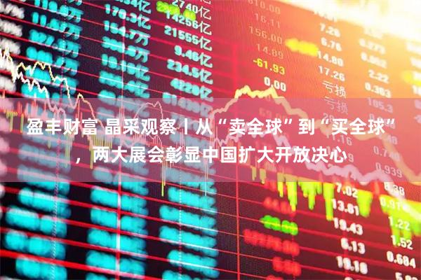盈丰财富 晶采观察丨从“卖全球”到“买全球”，两大展会彰显中国扩大开放决心