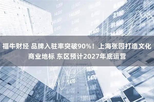 福牛财经 品牌入驻率突破90%！上海张园打造文化商业地标 东区预计2027年底运营