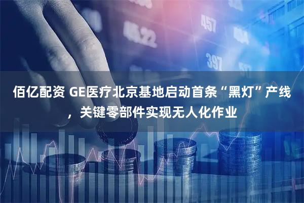 佰亿配资 GE医疗北京基地启动首条“黑灯”产线，关键零部件实现无人化作业