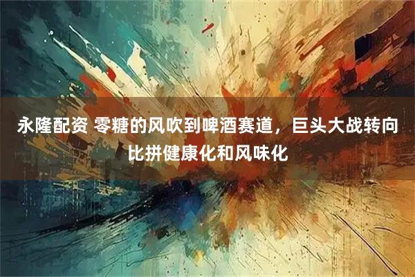 永隆配资 零糖的风吹到啤酒赛道，巨头大战转向比拼健康化和风味化